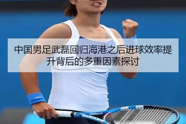 中国男足武磊回归海港之后进球效率提升背后的多重因素探讨