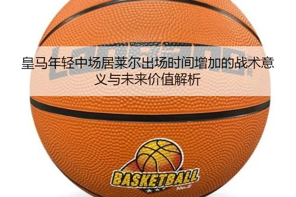 皇马年轻中场居莱尔出场时间增加的战术意义与未来价值解析