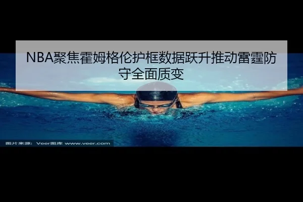 NBA聚焦霍姆格伦护框数据跃升推动雷霆防守全面质变