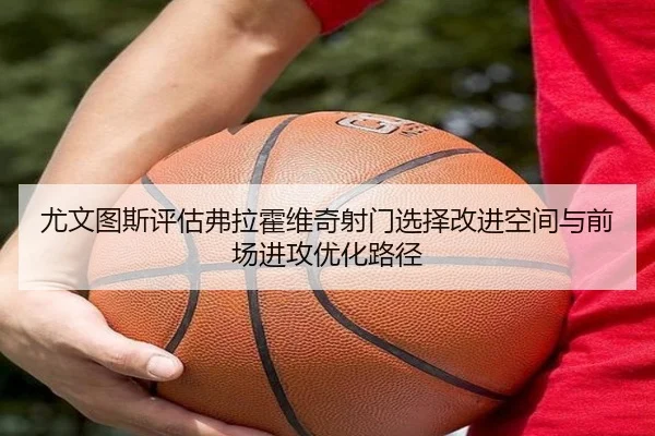 尤文图斯评估弗拉霍维奇射门选择改进空间与前场进攻优化路径
