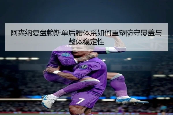 阿森纳复盘赖斯单后腰体系如何重塑防守覆盖与整体稳定性