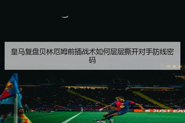 皇马复盘贝林厄姆前插战术如何层层撕开对手防线密码