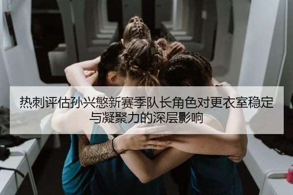 热刺评估孙兴慜新赛季队长角色对更衣室稳定与凝聚力的深层影响