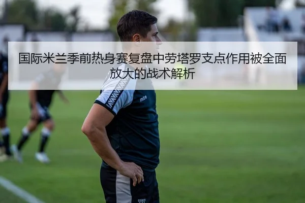 国际米兰季前热身赛复盘中劳塔罗支点作用被全面放大的战术解析