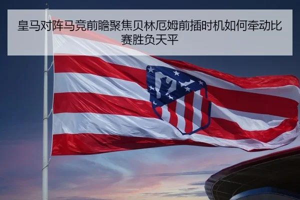 皇马对阵马竞前瞻聚焦贝林厄姆前插时机如何牵动比赛胜负天平
